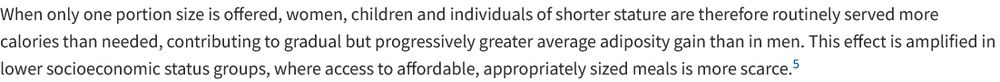 When only one portion size is offered, women, children and individuals of shorter stature are therefore routinely served more calories than needed, contributing to gradual but progressively greater average adiposity gain than in men. This effect is amplified in lower socioeconomic status groups, where access to affordable, appropriately sized meals is more scarce
