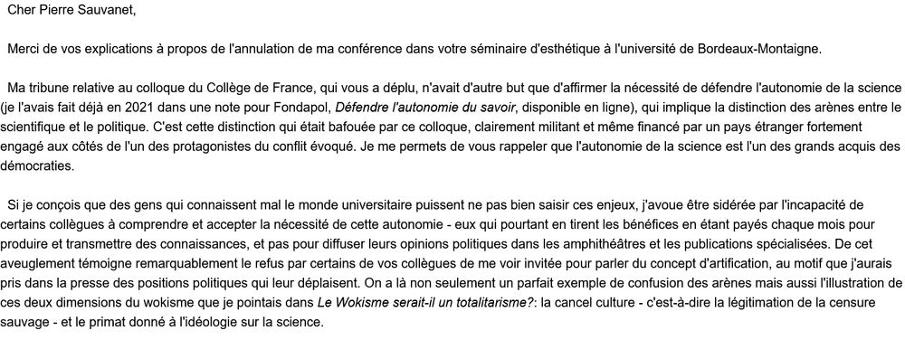 Cher Pierre Sauvanet,

  Merci de vos explications à propos de l'annulation de ma conférence dans votre séminaire d'esthétique à l'université de Bordeaux-Montaigne.

  Ma tribune relative au colloque du Collège de France, qui vous a déplu, n'avait d'autre but que d'affirmer la nécessité de défendre l'autonomie de la science (je l'avais fait déjà en 2021 dans une note pour Fondapol, Défendre l'autonomie du savoir, disponible en ligne), qui implique la distinction des arènes entre le scientifique et le politique. C'est cette distinction qui était bafouée par ce colloque, clairement militant et même financé par un pays étranger fortement engagé aux côtés de l'un des protagonistes du conflit évoqué. Je me permets de vous rappeler que l'autonomie de la science est l'un des grands acquis des démocraties.

  Si je conçois que des gens qui connaissent mal le monde universitaire puissent ne pas bien saisir ces enjeux, j'avoue être sidérée par l'incapacité de certains collègues à comprendre et accepter la nécessité de cette autonomie - eux qui pourtant en tirent les bénéfices en étant payés chaque mois pour produire et transmettre des connaissances, et pas pour diffuser leurs opinions politiques dans les amphithéâtres et les publications spécialisées. De cet aveuglement témoigne remarquablement le refus par certains de vos collègues de me voir invitée pour parler du concept d'artification, au motif que j'aurais pris dans la presse des positions politiques qui leur déplaisent. On a là non seulement un parfait exemple de confusion des arènes mais aussi l'illustration de ces deux dimensions du wokisme que je pointais dans Le Wokisme serait-il un totalitarisme?: la cancel culture - c'est-à-dire la légitimation de la censure sauvage - et le primat donné à l'idéologie sur la science. 