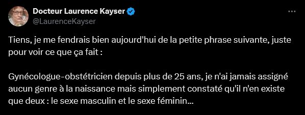 Screen Twitter

Docteur Laurence Kayser
@LaurenceKayser
Tiens, je me fendrais bien aujourd'hui de la petite phrase suivante, juste pour voir ce que ça fait :

Gynécologue-obstétricien depuis plus de 25 ans, je n'ai jamais assigné aucun genre à la naissance mais simplement constaté qu'il n'en existe que deux : le sexe masculin et le sexe féminin...