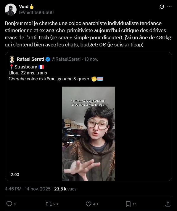 Screen Twitter

Void🖕
@Void66666666
Bonjour moi je cherche une coloc anarchiste individualiste tendance stirnerienne et ex anarcho-primitiviste aujourd'hui critique des dérives reacs de l'anti-tech (ce sera + simple pour discuter), j'ai un âne de 480kg qui s'entend bien avec les chats, budget: 0€ (je suis anticap)

(Un tweet de faf qui se moque d'une personne trans qui cherche une coloc)