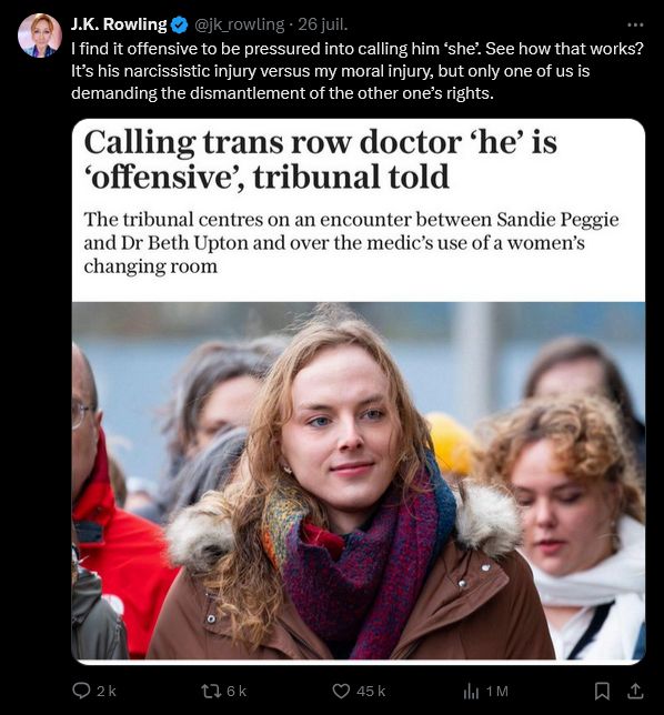 Screen Twitter

J.K. Rowling
@jk_rowling
·
26 juil.
I find it offensive to be pressured into calling him ‘she’. See how that works? It’s his narcissistic injury versus my moral injury, but only one of us is demanding the dismantlement of the other one’s rights.

(An article about Dr Beth Upton being misgendered by the court)