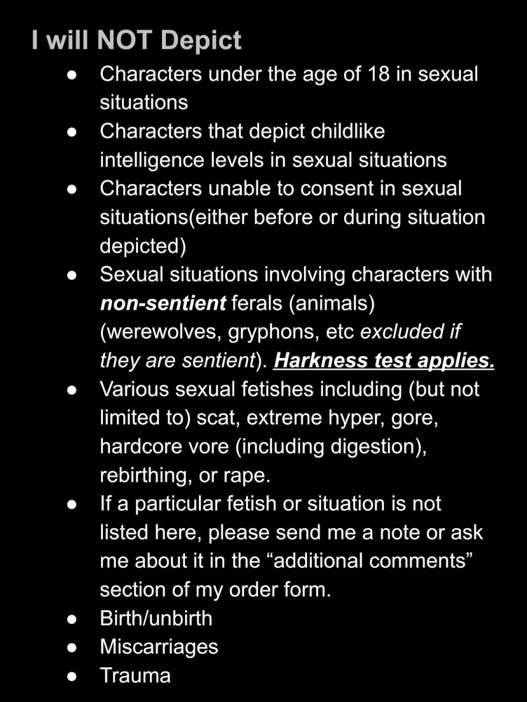 I will NOT Depict
Characters under the age of 18 in sexual situations
Characters that depict childlike intelligence levels in sexual situations
Characters unable to consent in sexual situations(either before or during situation depicted)
Sexual situations involving characters with non-sentient ferals (animals) (werewolves, gryphons, etc excluded if they are sentient). Harkness test applies. 
Various sexual fetishes including (but not limited to) scat, extreme hyper, gore, hardcore vore (including digestion), rebirthing, or rape. 
If a particular fetish or situation is not listed here, please send me a note or ask me about it in the “additional comments” section of my order form. 
Birth/unbirth
Miscarriages
Trauma

I will not take any orders by people who support hate groups.
