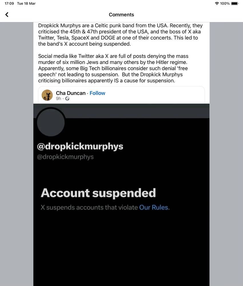 A screen shot. 

Dropkick Murphys are a Celtic punk band from the USA. Recently, they criticised the 45th & 47th president of the USA, and the boss of X aka Twitter, Tesla, SpaceX and DOGE at one of their concerts. This led to the band's X account being suspended.
Social media like Twitter aka X are full of posts denying the mass murder of six million Jews and many others by the Hitler regime.
Apparently, some Big Tech billionaires consider such denial 'free speech' not leading to suspension. But the Dropkick Murphys criticising billionaires apparently IS a cause for suspension.
Followed by confirmation of the account suspension. 
