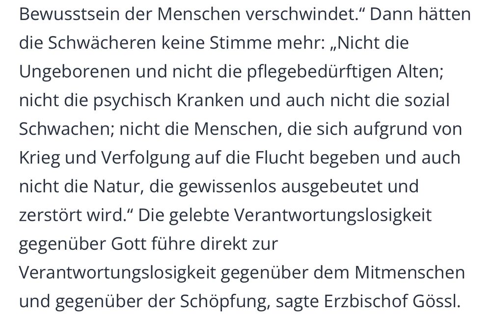„Dann hätten die Schwächeren keine Stimme mehr: ,Nicht die Ungeborenen und nicht die pflegebedürftigen Alten; nicht die psychisch Kranken und auch nicht die sozial Schwachen; nicht die Menschen, die sich aufgrund von Krieg und Verfolgung auf die Flucht begeben und auch nicht die Natur, die gewissenlos ausgebeutet und zerstört wird.‘ Die gelebte Verantwortungslosigkeit gegenüber Gott führe direkt zur Verantwortungslosigkeit gegenüber dem Mitmenschen und gegenüber der Schöpfung, sagte Erzbischof Gössl.“