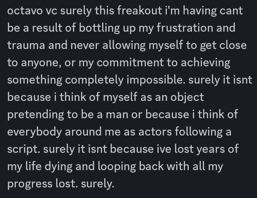 octavo vc surely this freakout i'm having cant be a result of bottling up my frustration and trauma and never allowing myself to get close to anyone, or my commitment to achieving something completely impossible. surely it isnt because i think of myself as an object pretending to be a man or because i think of everybody around me as actors following a script. surely it isnt because ive lost years of my life dying and looping back with all my progress lost. surely.