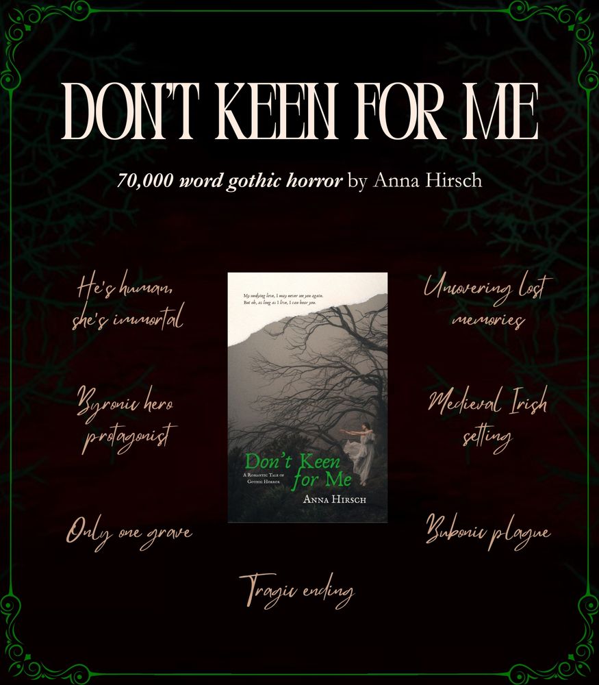 Graphic with a decorative victorian gothic border with a title that reads Don't Keen for Me: 70,000 word gothic horror by Anna Hirsch.
A mock book cover is featured in the center of the image surrounded by trope text callouts: He's human, she's immortal; byronic hero protagonist; only one grave; tragic ending; bubonic plague; Medieval Irish setting; uncovering lost memories.
