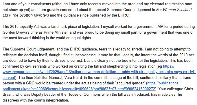 I am one of your constituents (although I have only recently moved into the area and my electoral registration may not show up yet) and I am gravely concerned about the recent Supreme Court judgement in For Women Scotland Ltd v The Scottish Ministers and the guidance since published by the EHRC.

The 2010 Equality Act was a landmark piece of legislation. I myself worked for a government MP for a period during Gordon Brown's time as Prime Minister, and was proud to be doing my small part for a government that was one of the most forward-thinking in the world on equal rights.

The Supreme Court judgement, and the EHRC guidance, tears this legacy to shreds. I am not going to attempt to relitigate the decision itself, though I find it unconvincing. It may be that, legally, the intent the words of the 2010 act are deemed to have by their lordships is correct. But it is clearly not the true intent of the legislation. This has been confirmed by civil servants who worked on drafting the bill and shepherding it into legislation (eg https://www.theguardian.com/world/2025/apr/18/ruling-on-woman-definition-at-odds-with-uk-equality-acts-aim-says-ex-civil-servant). The then Solicitor-General, Vera Baird, in the committee stage of the bill, confirmed similarly that a trans person with a GRC would be treated under the act as being of their "acquired gender" (https://publications.parliament.uk/pa/cm200809/cmpublic/equality/090623/pm/90623s07.htm#09062415000272). Your colleague Chris Bryant, who was Deputy Leader of the House of Commons when the bill was introduced, has made clear he disagrees with the court's interpretation. 