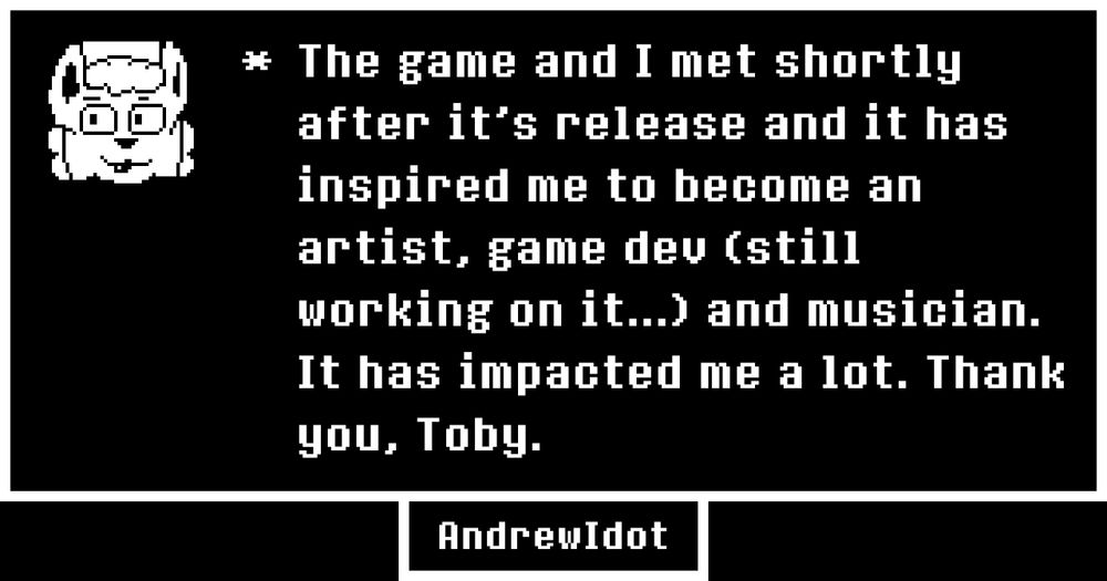 The game and I met shortly after it's release and it has inspired me to become an artist, game dev (still working on it...) and musician. It has impacted me a lot. Thank you, Toby.