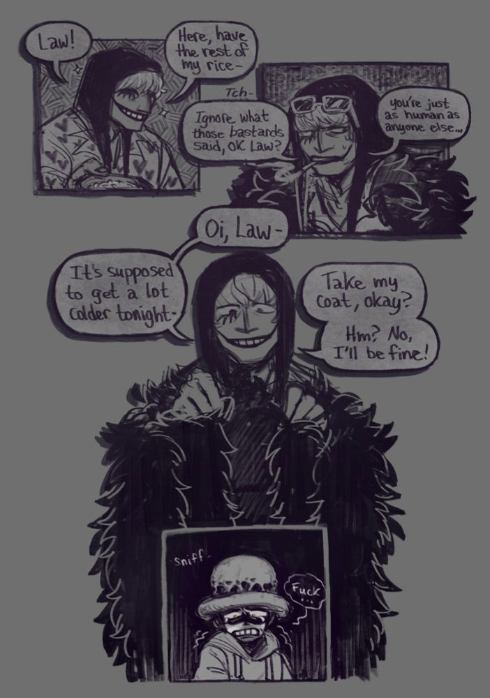 A four paneled comic page.

1.) In a faded flashback, We see Corazon smiling and holding out a bowl.

Cora: "Law! Here, have the rest of my rice-"

2.) Another flashback, Cora glances back with malice, a scowl on his face this time.

Cora: "Tch. Ignore what those bastards said, Ok Law? You're just as human as anyone else-"

3.) Cora holds out his feather coat, smiling softly.

Cora: "Oi, Law- It's supposed to get a lot colder tonight- Take my coat, okay? Hm? No, I'll be fine!"

4.) Cora's coat from the previous panel flows down, surrounding a panel of Law back in the present, expression full of tears and upset as he seems conflicted with his emotions.

Law: -sniffs- "Fuck..."
