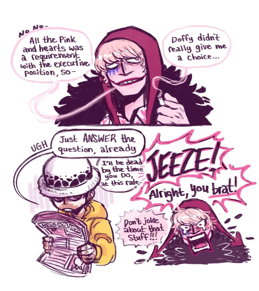 A three paneled comic page.

1.) Cora now exhales smoke, looking away in thought.

Cora: "No, no- All the pink and hearts was a requirement with the executive position, so...Doffy didn't really give me a choice..."

2.) Law looks up from the newspaper, giving Cora an irritated expression.

Law: "Ugh. Just ANSWER the question, already. I'll be dead by the time you DO, at this rate-"

3.) We see an angry, teary eyed Cora take offense to this.

Cora: "JEEZE! Alright, you brat! Don't joke about that stuff!!!"