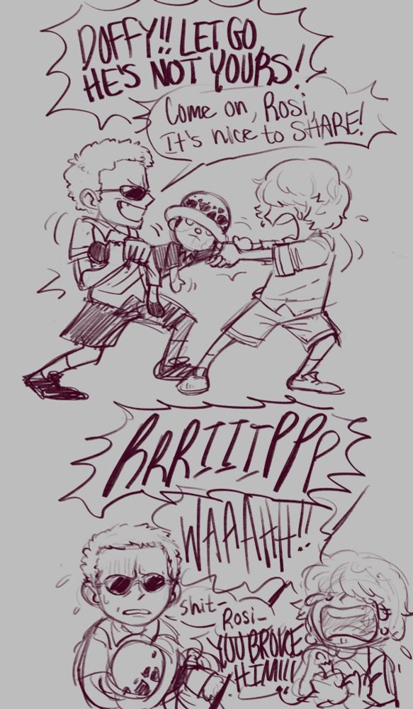 A two paneled comic page

1. Young Doflamingo and Rosinante are fighting over Rosi's Law plushie, playing tug-of-war. Rosinante is very upset while Doffy seems to be having fun teasing his brother.

Rosi: "Doffy!! Let go, he's not yours!!"

Doffy: "Come on, Rosi, it's nice to share!!!"

2. A loud rip rings out. Rosinante begins to cry. Doffy is frowning, seeming to realize he took things too far. He holds most of the Law doll while Rosi holds onto a single arm.

Doffy: "Shit- Rosi-"

Rosi: "You broke him!!!"