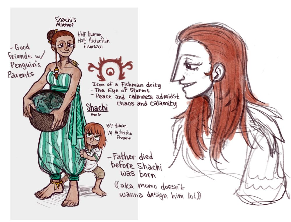 A digital illustration of the artist's fan design of Shachi's late mother, now with color, showing that she shares Shachi's red hair. She is half fishman, resulting in her having some fish traits. She is a lanky woman with hair done up in a bun and has a long pointed nose. She has gills on her neck and a small dorsal fin on her back. She's carrying a basket of fish. Shachi, age six, is peeking out from behind her, not having his iconic hat and sunglasses at this age.

To the side, there is a sketch of her in profile with her hair down, showing off her pointed, fish-like nose. She has a kind expression.

There is also a sketch of the symbol that adult Shachi has tattooed on his forearms. Notes on this include:
- Icon of a Fishman Deity
- The Eye of Storms
- Peace and calmness amidst chaos and calamity

Notes around the page include
- Good friends with Penguin's parents
- (Shachi's) Father died before Shachi was born (aka Momo doesn't want to design him lol)