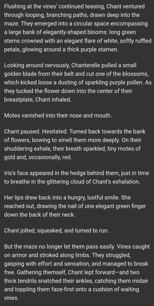 Screenshotted text: Flushing at the vines’ continued teasing, Chant ventured through looping, branching paths, drawn deep into the maze. They emerged into a circular space encompassing a large bank of elegantly-shaped blooms: long green stems crowned with an elegant flare of white, softly ruffled petals, glowing around a thick purple stamen.

Looking around nervously, Chanterelle pulled a small golden blade from their belt and cut one of the blossoms, which kicked loose a dusting of sparkling purple pollen. As they tucked the flower down into the center of their breastplate, Chant inhaled.

Motes vanished into their nose and mouth.

Chant paused. Hesitated. Turned back towards the bank of flowers, bowing to smell them more deeply. On their shuddering exhale, their breath sparkled, tiny motes of gold and, occasionally, red.

Iris’s face appeared in the hedge behind them, just in time to breathe in the glittering cloud of Chant’s exhalation.

Her lips drew back into a hungry, lustful smile. She reached out, drawing the nail of one elegant green finger down the back of their neck.

Chant jolted, squeaked, and turned to run.

But the maze no longer let them pass easily. Vines caught on armor and stroked along limbs. They struggled, gasping with effort and sensation, and managed to break free. Gathering themself, Chant lept forward—and two thick tendrils snatched their ankles, catching them midair and toppling them face-first onto a cushion of waiting vines.