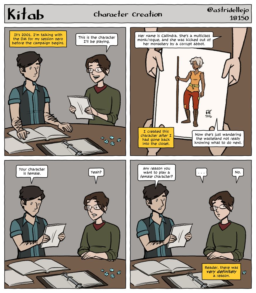 Kitab - Character Creation
1.
It's 2001. I'm talking with the DM for my session zero before the campaign.
Me: This is the character I'll be playing.

2.
Me: Her name is Callindra. She's a multiclass monk/rogue, and she was kicked out of her monastery by a corrupt abbot.
I created this character after I had gone back into the closet.
Me: Now she's just wandering the wasteland, not really knowing what to do next.

3.
DM: Your character is female.
Me: Yeah?

4.
DM: Any reason you want to play a female character?
Me (hesitating): No.
Reader, there was very definitely a reason.