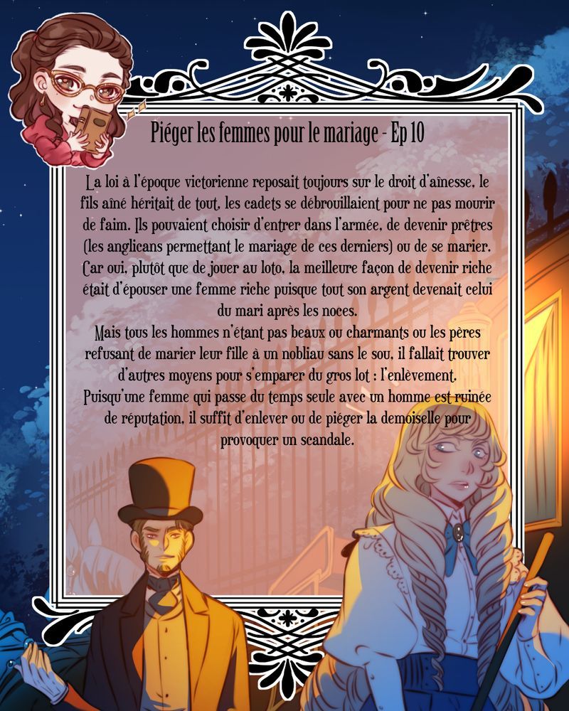 Une jeune femme suivie par un mec louche. Le texte dit : La loi à l’époque victorienne reposait toujours sur le droit d’aînesse, le fils aîné héritait de tout, les cadets se débrouillaient pour ne pas mourir de faim. Ils pouvaient choisir d’entrer dans l’armée, de devenir prêtres (les anglicans permettant le mariage de ces derniers) ou de se marier. 
Car oui, plutôt que de jouer au loto, la meilleure façon de devenir riche était d’épouser une femme riche puisque tout son argent devenait celui du mari après les noces.
Mais tous les hommes n’étant pas beaux ou charmants ou les pères refusant de marier leur fille à un nobliau sans le sou, il fallait trouver d’autres moyens pour s’emparer du gros lot : l’enlèvement.
Puisqu’une femme qui passe du temps seule avec un homme est ruinée de réputation, il suffit d’enlever ou de piéger la demoiselle pour provoquer un scandale. 
