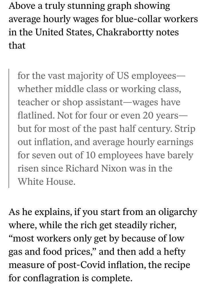 Quotation from Aditya Chakrabortty: 

Above a truly stunning graph showing average hourly wages for blue-collar workers in the United States, Chakrabortty notes that

for the vast majority of US employees—whether middle class or working class, teacher or shop assistant—wages have flatlined. Not for four or even 20 years—but for most of the past half century. Strip out inflation, and average hourly earnings for seven out of 10 employees have barely risen since Richard Nixon was in the White House.

As he explains, if you start from an oligarchy where, while the rich get steadily richer, “most workers only get by because of low gas and food prices,” and then add a hefty measure of post-Covid inflation, the recipe for conflagration is complete.