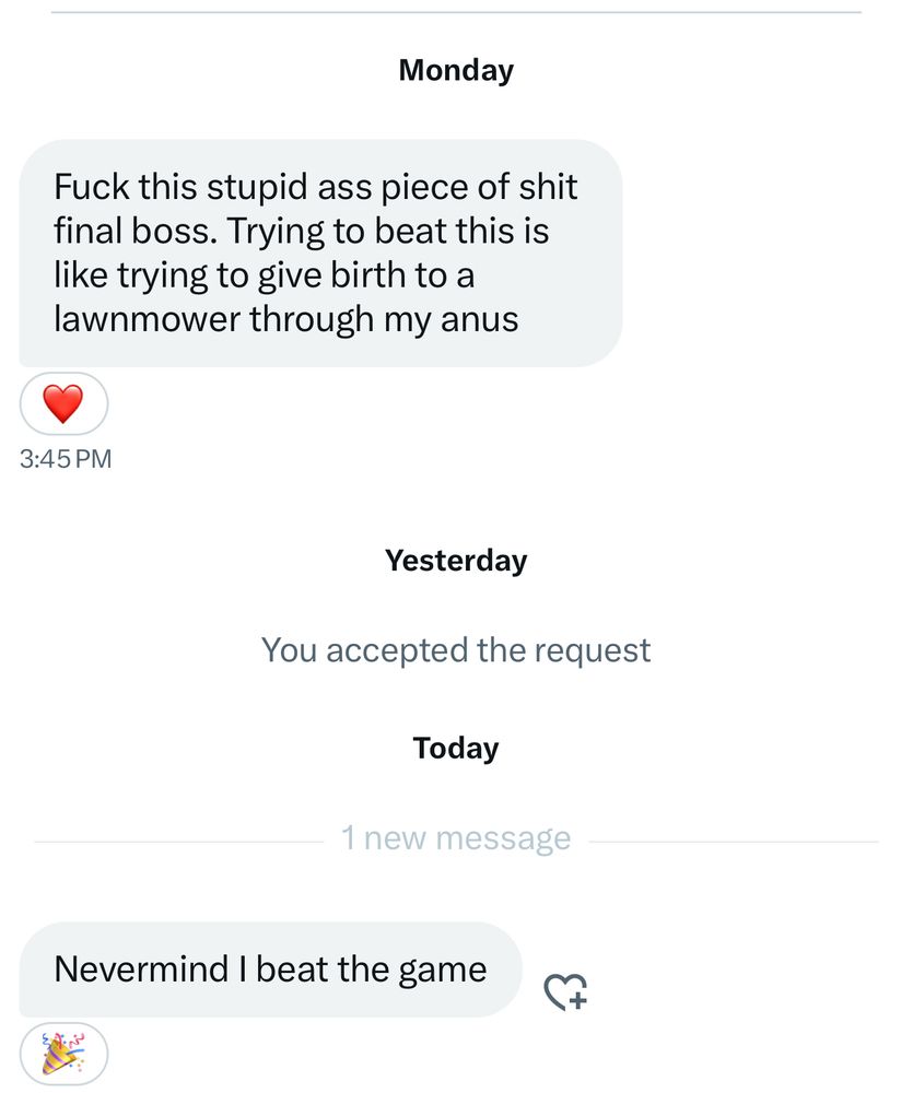 A dm we got that’s says “fuck this stupid ass piece of shit final boss. Trying to beat this is like trying to give birth to a lawnmower through my anus.” A second message reads “never mind I beat the game”