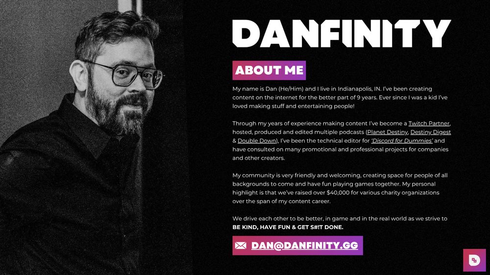 Page One of Danfinity's Media Kit:

"My name is Dan (He/Him) and I live in Indianapolis, IN. I’ve been creating content on the internet for the better part of 9 years. Ever since I was a kid I’ve loved making stuff and entertaining people!

Through my years of experience making content I’ve become a Twitch Partner, hosted, produced and edited multiple podcasts (Planet Destiny, Destiny Digest & Double Down), I’ve been the technical editor for ‘Discord for Dummies’ and have consulted on many promotional and professional projects for companies and other creators.

My community is very friendly and welcoming, creating space for people of all backgrounds to come and have fun playing games together. My personal highlight is that we’ve raised over $40,000 for various charity organizations over the span of my content career.

We drive each other to be better, in game and in the real world as we strive to BE KIND, HAVE FUN & GET S#!T DONE."

Email address: dan@danfinity.gg