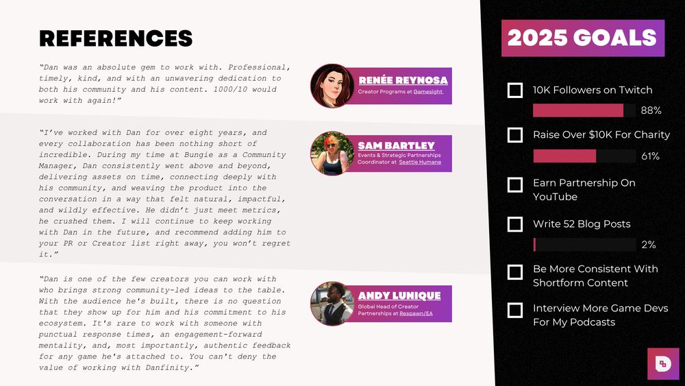 Page Four of Danfinity's Media Kit:

Highlight's 2025 Creator Goals & References from various people in the games industry who worked with Dan on Projects:

Renee Reynosa: “Dan was an absolute gem to work with. Professional, timely, kind, and with an unwavering dedication to both his community and his content. 1000/10 would work with again!”

Sam Bartley: “I’ve worked with Dan for over eight years, and every collaboration has been nothing short of incredible. During my time at Bungie as a Community Manager, Dan consistently went above and beyond, delivering assets on time, connecting deeply with his community, and weaving the product into the conversation in a way that felt natural, impactful, and wildly effective. He didn’t just meet metrics, he crushed them. I will continue to keep working with Dan in the future, and recommend adding him to your PR or Creator list right away, you won’t regret it.”

Andy Lunique: “Dan is one of the few creators you can work with who brings strong community-led ideas to the table. With the audience he's built, there is no question that they show up for him and his commitment to his ecosystem. It's rare to work with someone with punctual response times, an engagement-forward mentality, and, most importantly, authentic feedback for any game he's attached to. You can't deny the value of working with Danfinity.”
