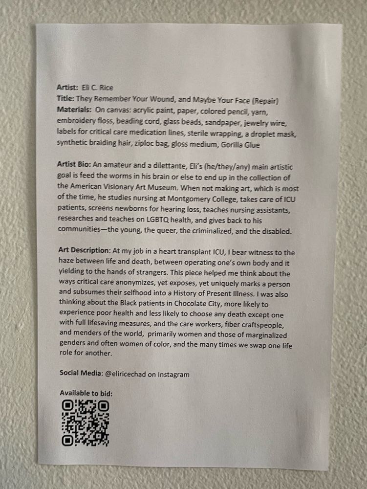 Artist: Eli C. Rice
Materials: On canvas: acrylic paint, paper, colored pencil, yarn, embroidery floss, beading cord, glass beads, sandpaper, jewelry wire, labels for critical care medication lines, sterile wrapping, a droplet mask, synthetic braiding hair, ziploc bag, gloss medium, Gorilla Glue
Social Media: @eliricechad on Instagram

Art Description: At my job in a heart transplant ICU, I bear witness to the haze between life and death, between operating one’s own body and it yielding to the hands of strangers. This piece helped me think about the ways critical care anonymizes, yet exposes, yet uniquely marks a person and subsumes their selfhood into a History of Present Illness. I was also thinking about the Black patients in Chocolate City, more likely to experience poor health and less likely to choose any death except one with full lifesaving measures, and the care workers, fiber craftspeople, and menders of the world,  primarily women and those of marginalized genders and often women of color, and the many times we swap one life role for another.
