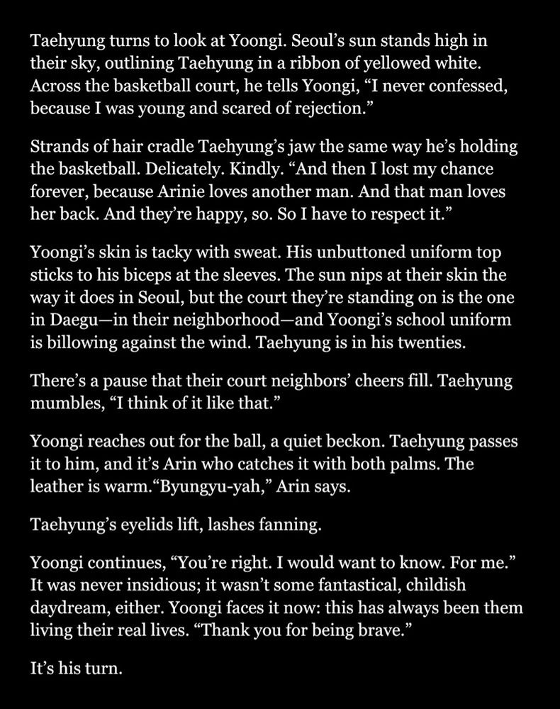 Taehyung turns to look at Yoongi. Seoul’s sun stands high in their sky, outlining Taehyung in a ribbon of yellowed white. Across the basketball court, he tells Yoongi, “I never confessed, because I was young and scared of rejection.”  
Strands of hair cradle Taehyung’s jaw the same way he’s holding the basketball. Delicately. Kindly. “And then I lost my chance forever, because Arinie loves another man. And that man loves her back. And they’re happy, so. So I have to respect it.” 
Yoongi’s skin is tacky with sweat. His unbuttoned uniform top sticks to his biceps at the sleeves. The sun nips at their skin the way it does in Seoul, but the court they’re standing on is the one in Daegu—in their neighborhood—and Yoongi’s school uniform is billowing against the wind. Taehyung is in his twenties. 
There’s a pause that their court neighbors’ cheers fill. Taehyung mumbles, “I think of it like that.” 
Yoongi reaches out for the ball, a quiet beckon. Taehyung passes it to him, and it’s Arin who catches it with both palms. The leather is warm.“Byungyu-yah,” Arin says. 
Taehyung’s eyelids lift, lashes fanning.   
Yoongi continues, “You’re right. I would want to know. For me.” It was never insidious; it wasn’t some fantastical, childish daydream, either. Yoongi faces it now: this has always been them living their real lives. “Thank you for being brave.”      
It’s his turn. 


