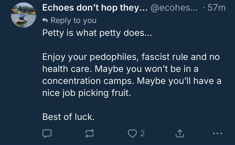 Screenshot with the text: Petty is what petty does…
Enjoy your pedophiles, fascist rule and no health care. Maybe you won’t be in a concentration camps. [sic] Maybe you’ll have a nice job picking fruit.
Best of luck.