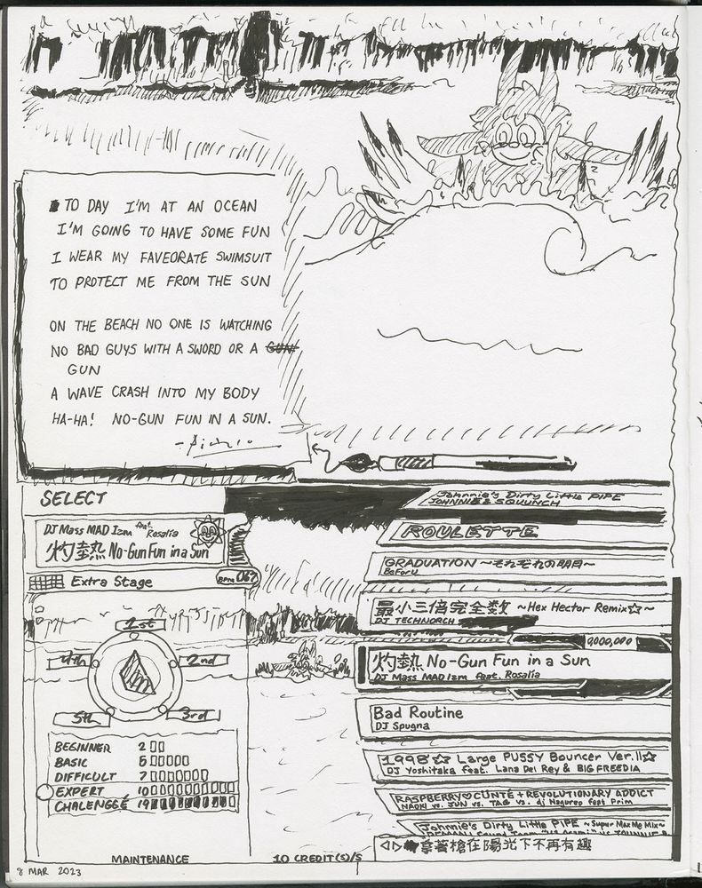 Drawing in two halves.

Top half: Paul's fursona Paul splashing happily about in the water at a sunny sandy beach while getting overtaken by an ocean with a dark forest in the background. Overlaid with a drawn piece of paper with a typo-ridden poem that Paul wrote about being at a beach:

To day I'm at an ocean [s.i.c.]
I'm going to have some fun
I wear my faveorate swimsuit [s.i.c.]
To protect me from the sun

On the beach no one is watching
No bad guys with a sword or a gun ["gun" is repeated twice, with the first one crossed out because it goes off of the drawn paper and the second awkwardly alone on its own indented line]
A wave crash into my body
Ha-ha! No-gun fun in a sun.

The poem is signed with Pablo Picasso's signature.

Bottom half: a zoomed out view of Paul's fursona Paul splashing in the water of the beach. This view is overlaid with the song selection UI of DanceDanceRevolution (DDR), specifically a mashup of DDR Supernova's and DDR X's, with the labels on the Groove Radar replaced, going clockwise from where "Stream" should be, with "1st", "2nd", "3rd", "5th", and "4th". Songs in view are a mix of actual DDR songs as well as fake ones combining tropes of actual DDR song names with references to the type of songs/remixes/artists that the gays listen to, one way or another, as well as the Roulette random song selection option. The UI also notes that this DDR session is happening during e-Amusement server maintenance, and that there are 10 credits of gameplay already loaded into the DDR machine the session belongs to.

The currently selected song (a fake one) is "灼熱 No-Gun Fun in a Sun", by DJ Mass MAD Izm featuring the vocal stylings of Spanish pop and flamenco singer Rosalía. The sky above the forest behind Paul is pitch dark.