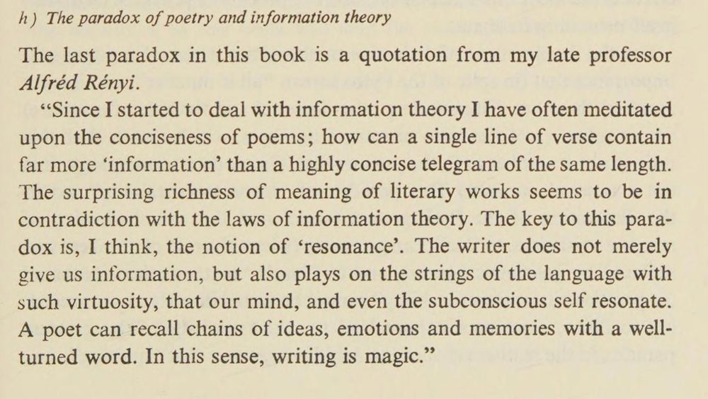 The last paradox in this book is a quotation from my late professor Alfréd Rényi.

"Since I started to deal with information theory I have often meditated upon the conciseness of poems; how can a single line of verse contain far more 'information' than a highly concise telegram of the same length. The surprising richness of meaning of literary works seems to be in contradiction with the laws of information theory. The key to this paradox is, I think, the notion of 'resonance'. The writer does not merely give us information, but also plays on the strings of the language with such virtuosity, that our mind, and even the subconscious self resonate. A poet can recall chains of ideas, emotions and memories with a well-turned word. In this sense, writing is magic."