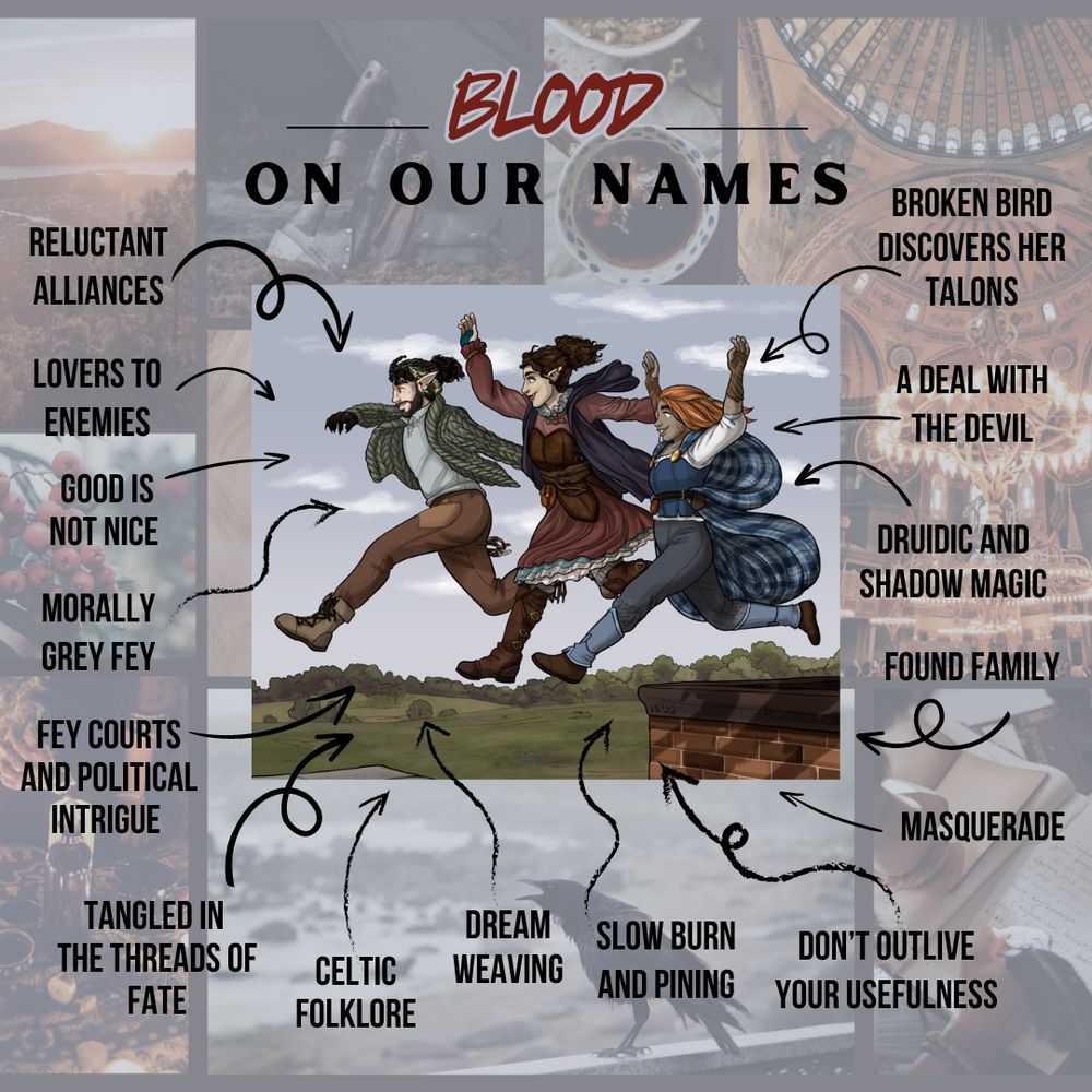 Blood On Our Names
A jumping illustration of the three main characters
Reluctant alliances 
lovers to enemies 
good is not nice 
morally grey fey
Fey courts and political intrigue 
Tangled in the threads of fate
Celtic folklore 
dream weaving
slow burn and pining 
don’t outlive your usefulness 
masquerade found family 
Druidic and shadow magic
A deal with the devil
Broken bird discovers her talons