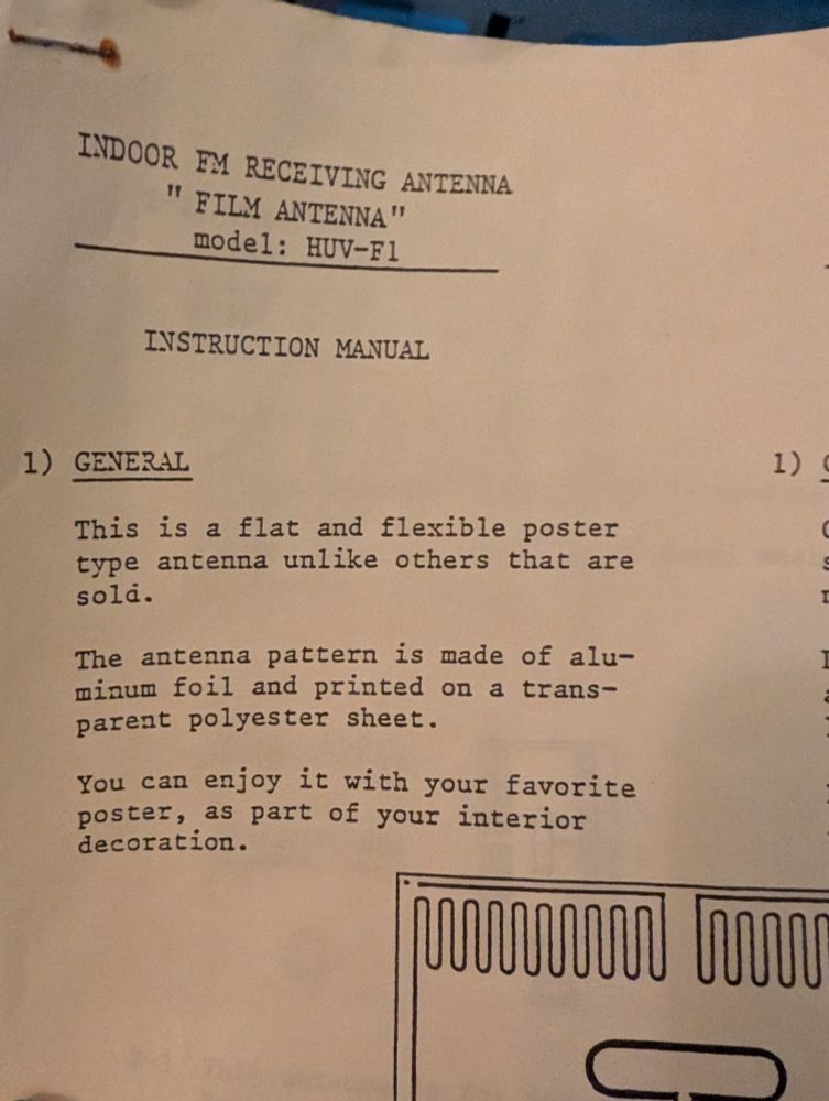 Excerpt from Instruction manual:

INDOOR FM RECEIVING ANTENNA

"FILM ANTENNA"

model: HUV-F1

INSTRUCTION MANUAL

1) GENERAL

1)

This is a flat and flexible poster type antenna unlike others that are sold.

The antenna pattern is made of aluminum foil and printed on a transparent polyester sheet.

You can enjoy it with your favorite poster, as part of your interior decoration.