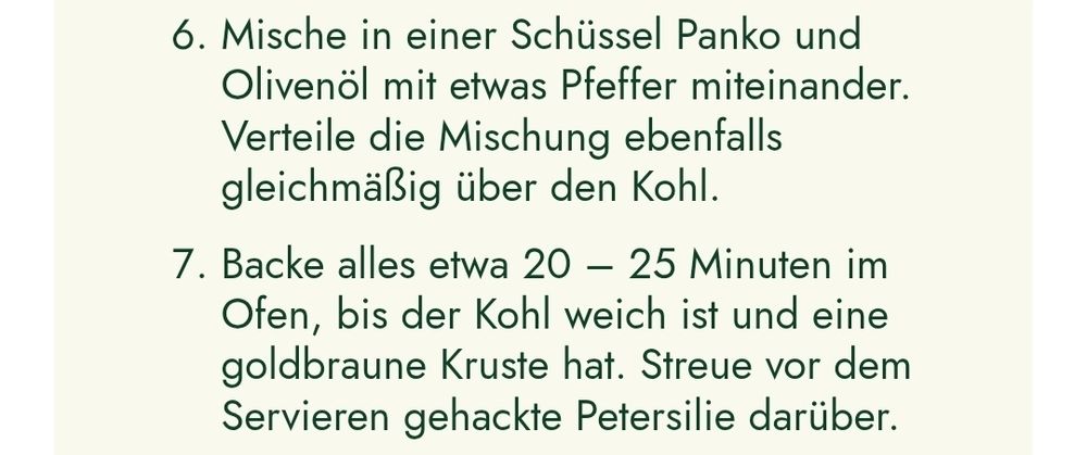 6. Mische in einer Schüssel Panko und
Olivenöl mit etwas Pfeffer miteinander.
Verteile die Mischung ebenfalls
gleichmäßig über den Kohl.
7. Backe alles etwa 20 - 25 Minuten im
Ofen, bis der Kohl weich ist und eine
goldbraune Kruste hat. Streue vor dem
Servieren gehackte Petersilie darüber.