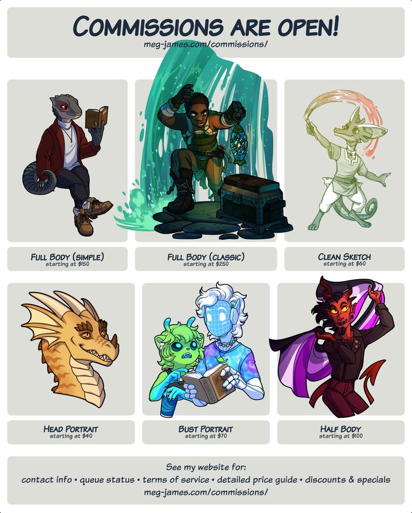 Commission are open! meg-james.com/commissions/ Full Body (simple) starting at $150; Full Body (classic) starting at $250; Clean Sketch starting at $60; Head Portrait starting at $40; Bust Portrait starting at $70; Half Body starting at $60. See my website for: contact info, queue status, terms of service, detailed price guide, discounts & specials. meg-james.com/commissions/