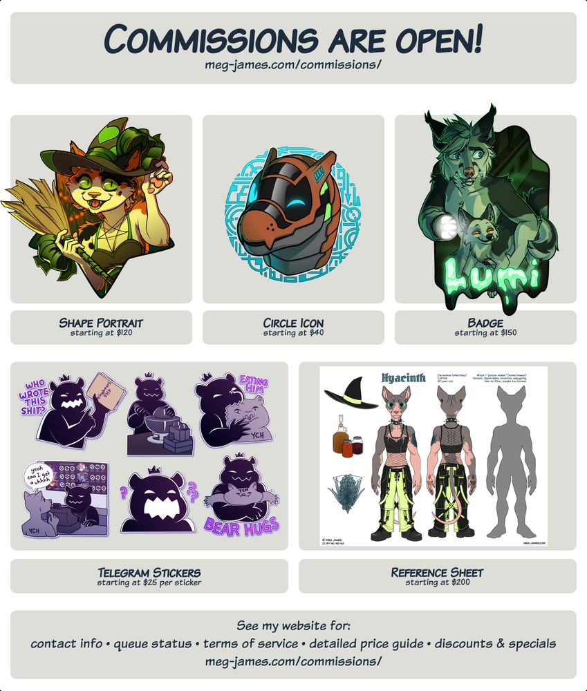 Commission are open! meg-james.com/commissions/ Shape Portrait starting at $120; Circle Icon starting at $40; Badge starting at $150; Telegram Stickers starting at $25 per sticker; Reference Sheet starting at $200. See my website for: contact info, queue status, terms of service, detailed price guide, discounts & specials. meg-james.com/commissions/