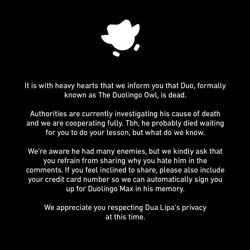 "It is with heave hearts that we inform you that Duo, formally known as The Duolingo Owl, is dead.

Authorities are currently investigating his cause of death and we are cooperating fully. Tbh, he probably died waiting for you to do your lesson, but what do we know.

We're aware he had many enemies, but we kindly ask that you refrain from sharing why you hate him in the comments. If you feel inclined to share, please also include your credit card numer so we can automatically sign you up for Duolingo Max in his memory.

We appreciate you respecting Dua Lipa's privacy at this time."

Man, that was A LOT of typing...R.I.P Duo.