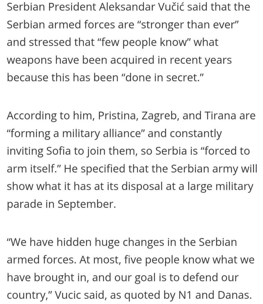 Serbian President Aleksandar Vuic said that the Serbian armed forces are "stronger than ever" and stressed that "few people know" what weapons have been acquired in recent years because this has been "done in secret." According to him, Pristina, Zagreb, and Tirana are "forming a military alliance" and constantly inviting Sofia to join them, so Serbia is "forced to arm itself." He specified that the Serbian army will show what it has at its disposal at a large military parade in September. "We have hidden huge changes in the Serbian armed forces. At most, five people know what we have brought in, and our goal is to defend our country," Vucic said, as quoted by N1 and Danas.