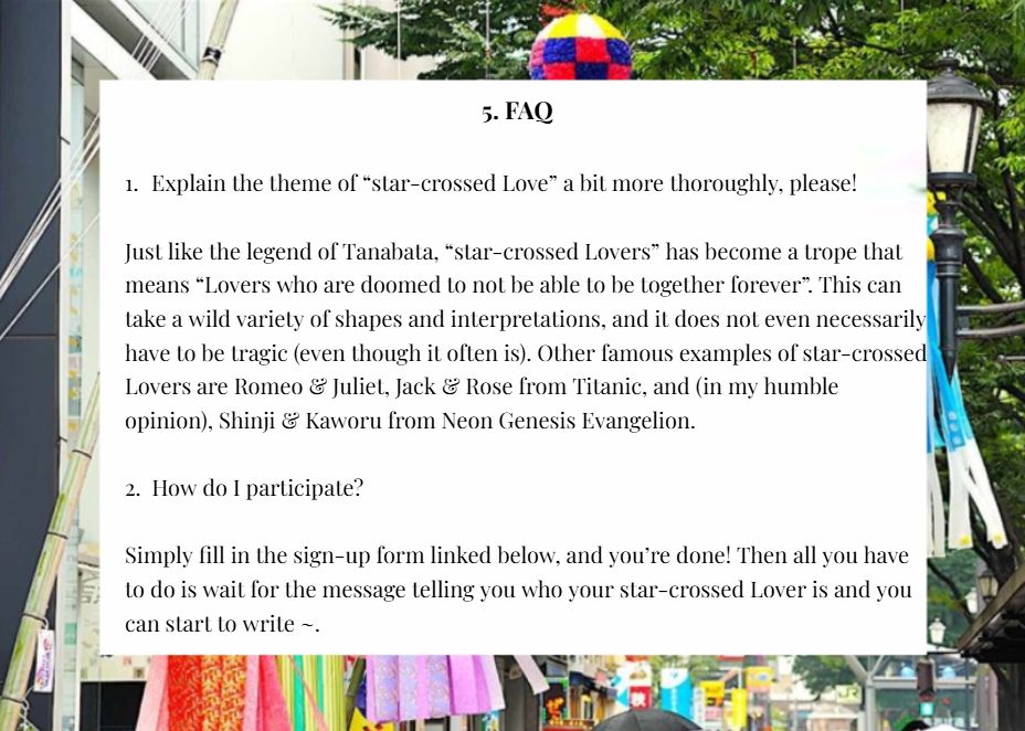 1. Explain the theme of “star-crossed Love” a bit more thoroughly, please!

Just like the legend of Tanabata, “star-crossed Lovers” has become a trope that means “Lovers who are doomed to not be able to be together forever”. This can take a wild variety of shapes and interpretations, and it does not even necessarily have to be tragic (even though it often is). Other famous examples of star-crossed Lovers are Romeo & Juliet, Jack & Rose from Titanic, and (in my humble opinion), Shinji & Kaworu from Neon Genesis Evangelion.


2. How do I participate?

Simply fill in the sign-up form linked below, and you’re done! Then all you have to do is wait for the message telling you who your star-crossed Lover is and you can start to write ~.