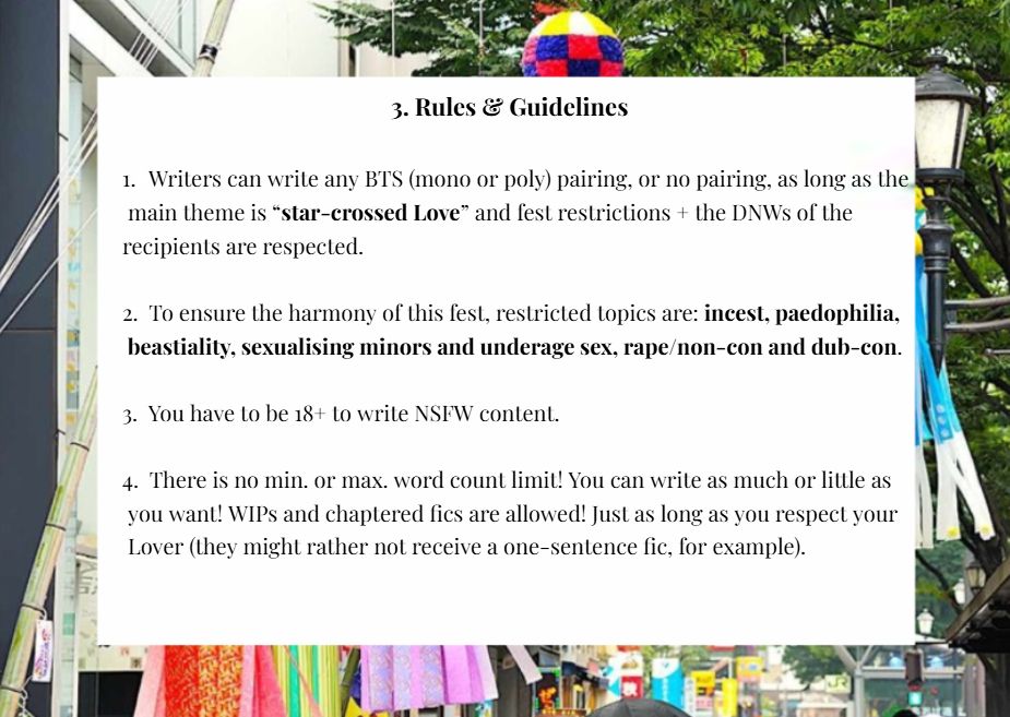 1. Writers can write any BTS (mono or poly) pairing, or no pairing, as long as the main theme is “star-crossed Love” and fest restrictions + the DNWs of the recipients are respected.

2. To ensure the harmony of this fest, restricted topics are: incest, paedophilia, beastiality, sexualising minors and underage sex, rape/non-con and dub-con.

3. You have to be 18+ to write NSFW content.

4. There is no min. or max. word count limit! You can write as much or little as you want! WIPs and chaptered fics are allowed! Just as long as you respect your Lover (they might rather not receive a one-sentence fic, for example).
