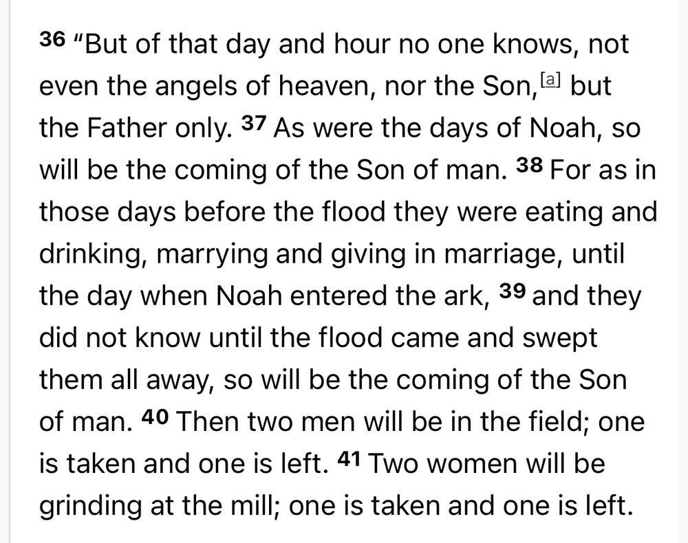 Screen shot of Matthew 24:36-41 Revised Standard Version: 

“36 “But of that day and hour no one knows, not even the angels of heaven, nor the Son,[a] but the Father only. 37 As were the days of Noah, so will be the coming of the Son of man. 38 For as in those days before the flood they were eating and drinking, marrying and giving in marriage, until the day when Noah entered the ark, 39 and they did not know until the flood came and swept them all away, so will be the coming of the Son of man. 40 Then two men will be in the field; one is taken and one is left. 41 Two women will be grinding at the mill; one is taken and one is left.”
