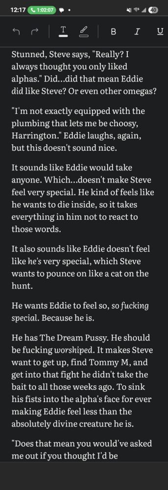 Screenshot of text post saying "Stunned, Steve says, "Really? I always thought you only liked alphas." Did…did that mean Eddie did like Steve? Or even other omegas?

"I'm not exactly equipped with the plumbing that lets me be choosy, Harrington." Eddie laughs, again, but this doesn't sound nice.

It sounds like Eddie would take anyone. Which…doesn't make Steve feel very special. He kind of feels like he wants to die inside, so it takes everything in him not to react to those words.

It also sounds like Eddie doesn't feel like he's very special, which Steve wants to pounce on like a cat on the hunt.

He wants Eddie to feel so, so fucking special. Because he is.

He has The Dream Pussy. He should be fucking worshiped. It makes Steve want to get up, find Tommy M, and get into that fight he didn't take the bait to all those weeks ago. To sink his fists into the alpha's face for ever making Eddie feel less than the absolutely divine creature he is."