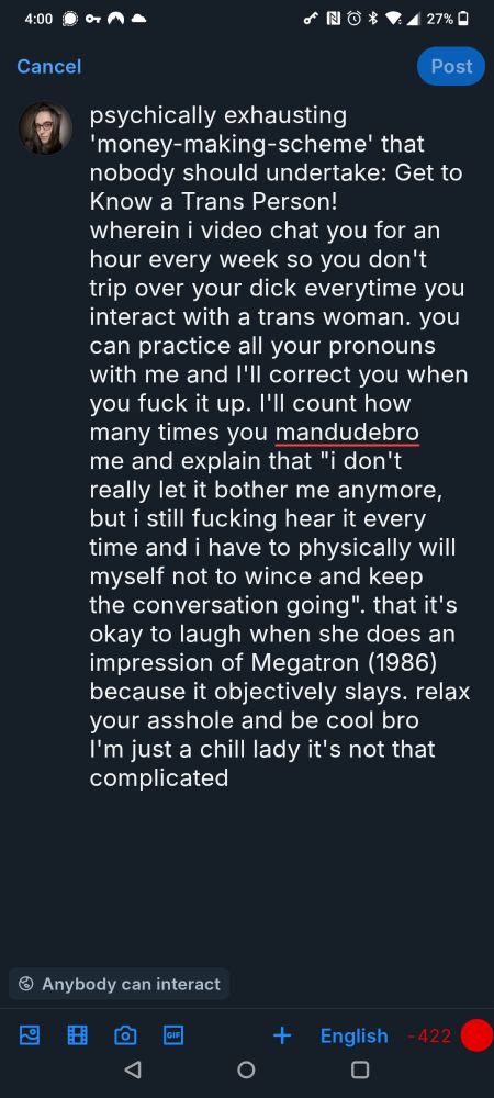 Cancel

Post

psychically exhausting 'money-making-scheme' that nobody should undertake: Get to Know a Trans Person!

wherein i video chat you for an hour every week so you don't trip over your dick everytime you interact with a trans woman. you can practice all your pronouns with me and I'll correct you when you fuck it up. I'll count how many times you mandudebro me and explain that "i don't really let it bother me anymore, but i still fucking hear it every time and i have to physically will myself not to wince and keep the conversation going". that it's okay to laugh when she does an impression of Megatron (1986) because it objectively slays. relax your asshole and be cool bro I'm just a chill lady it's not that complicated