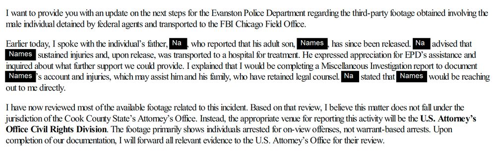 I want to provide you with an update on the next steps for the Evanston Police Department regarding the third-party footage obtained involving the
male individual detained by federal agents and transported to the FBI Chicago Field Office.
Earlier today, I spoke with the individual9s father, , who reported that his adult son, , has since been released. advised that
sustained injuries and, upon release, was transported to a hospital for treatment. He expressed appreciation for EPD9s assistance and
inquired about what further support we could provide. I explained that I would be completing a Miscellaneous Investigation report to document
9s account and injuries, which may assist him and his family, who have retained legal counsel. stated that would be reaching
out to me directly.
I have now reviewed most of the available footage related to this incident. Based on that review, I believe this matter does not fall under the
jurisdiction of the Cook County State9s Attorney9s Office. Instead, the appropriate venue for reporting this activity will be the U.S. Attorney9s
Office Civil Rights Division. The footage primarily shows individuals arrested for on-view offenses, not warrant-based arrests. Upon
completion of our documentation, I will forward all relevant evidence to the U.S. Attorney9s Office for their review