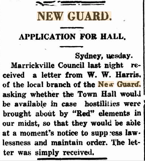 Excerpt from the 3rd of November 1931 edition of the Kyogle Examiner, stating;

NEW GUARD | APPLICATION FOR HALL.
Sydney, uesday.
Marrickville Council last night received a letter from W; W- Harris, of the local branch of the New Guard, asking whether the Town Hall would be available in case hostilities were brought about by "Red" elements in our midst, so that they would be able at a moment's notice to suppress law lessness and maintain order. The letter was simply received.