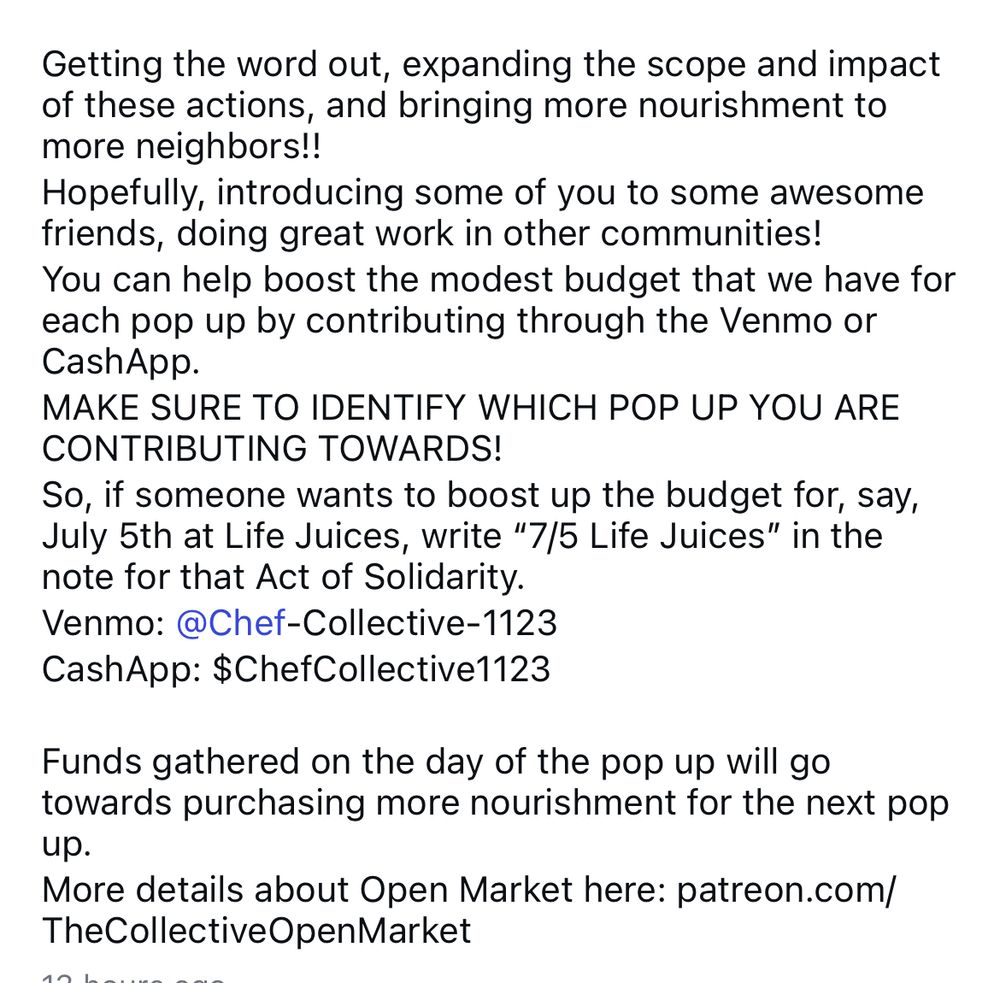 Getting the word out, expanding the scope and impact of these actions, and bringing more nourishment to more neighbors!!
Hopefully, introducing some of you to some awesome friends, doing great work in other communities!
You can help boost the modest budget that we have for each pop up by contributing through the Venmo or CashApp.
MAKE SURE TO IDENTIFY WHICH POP UP YOU ARE CONTRIBUTING TOWARDS!
So, if someone wants to boost up the budget for, say, July 5th at Life Juices, write "7/5 Life Juices" in the note for that Act of Solidarity.
Venmo: @Chef-Collective-1123
CashApp: $ChefCollective1123
Funds gathered on the day of the pop up will go towards purchasing more nourishment for the next pop up.
More details about Open Market here: patreon.com/
