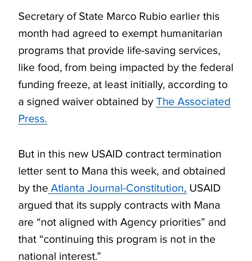 Screenshot of HuffPost article:

Secretary of State Marco Rubio earlier this month had agreed to exempt humanitarian programs that provide life-saving services, like food, from being impacted by the federal funding freeze, at least initially, according to a signed waiver obtained by The Associated Press.
But in this new USAID contract termination letter sent to Mana this week, and obtained by the Atlanta Journal-Constitution, USAID argued that its supply contracts with Mana are “not aligned with Agency priorities” and that “continuing this program is not in the national interest.”