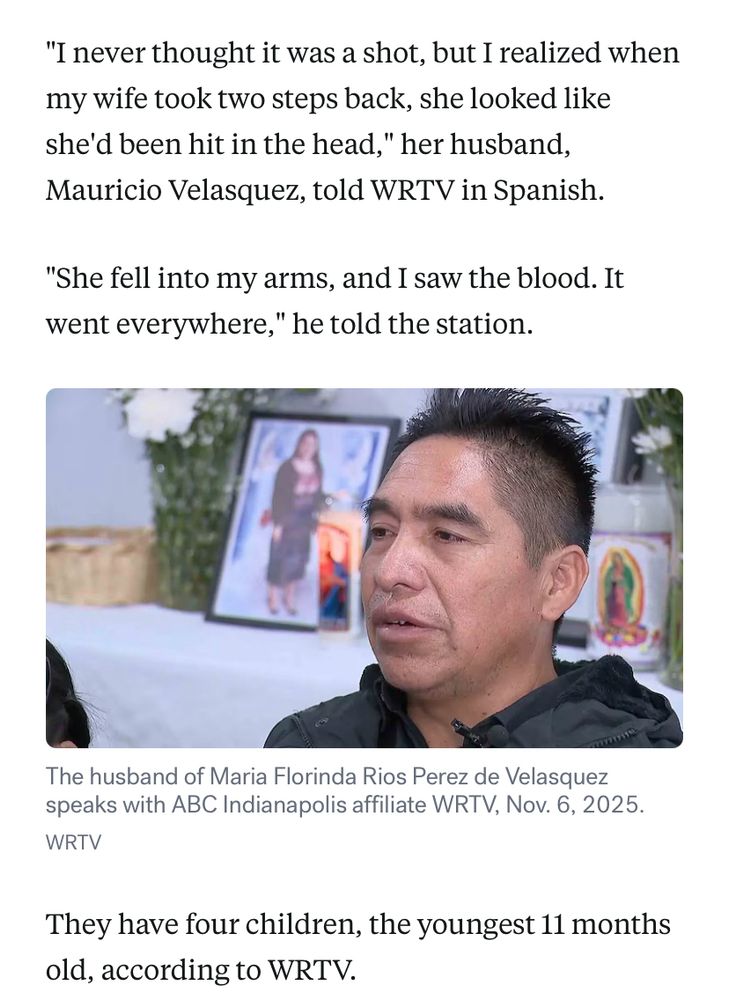 Photo of victim’s husband and text from article:

"I never thought it was a shot, but I realized when my wife took two steps back, she looked like she'd been hit in the head," her husband, Mauricio Velasquez, told WRTV in Spanish.
"She fell into my arms, and I saw the blood. It went everywhere," he told the station. They have four children, the youngest 11 months old, according to WRTV.