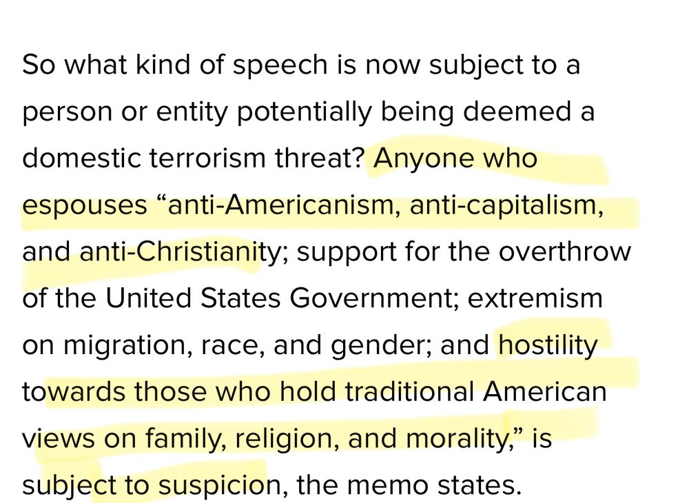 So what kind of speech is now subject to a person or entity potentially being deemed a domestic terrorism threat? Anyone who espouses "anti-Americanism, anti-capitalism, and anti-Christianity; support for the overthrow of the United States Government; extremism on migration, race, and gender; and hostility towards those who hold traditional American views on family, religion, and morality," is subject to suspicion, the memo states. Source: HuffPost 