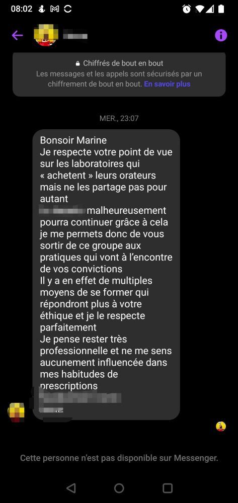 Un message privé sur Facebook adressé à Fantine : Bonsoir Marine Je respecte votre point de vue sur les laboratoires qui "achètent" leurs orateurs mais ne les partage pas. Le groupe malheureusement pourra continuer grâce à cela je me permets donc de vous sortir de ce groupe aux pratiques qui vont à l'encontre de vos convictions. Il y a en effet de multiples moyens de se former qui répondront plus à votre éthique et je le respecte parfaitement. Je pense rester très professionnelle et ne le sens aucunement influencée dans mes habitudes de prescriptions.
La personne a bloqué Fantine
