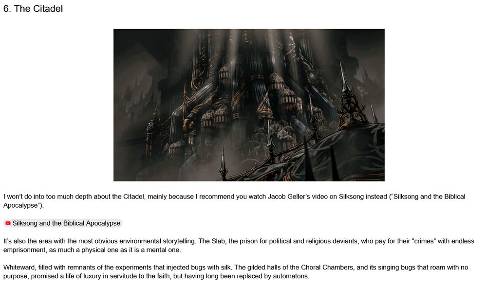 6. The Citadel


I won’t do into too much depth about the Citadel, mainly because I recommend you watch Jacob Geller’s video on Silksong instead (“Silksong and the Biblical Apocalypse”).


It’s also the area with the most obvious environmental storytelling. The Slab, the prison for political and religious deviants, who pay for their “crimes” with endless emprisonment, as much a physical one as it is a mental one.

Whiteward, filled with remnants of the experiments that injected bugs with silk. The gilded halls of the Choral Chambers, and its singing bugs that roam with no purpose, promised a life of luxury in servitude to the faith, but having long been replaced by automatons.