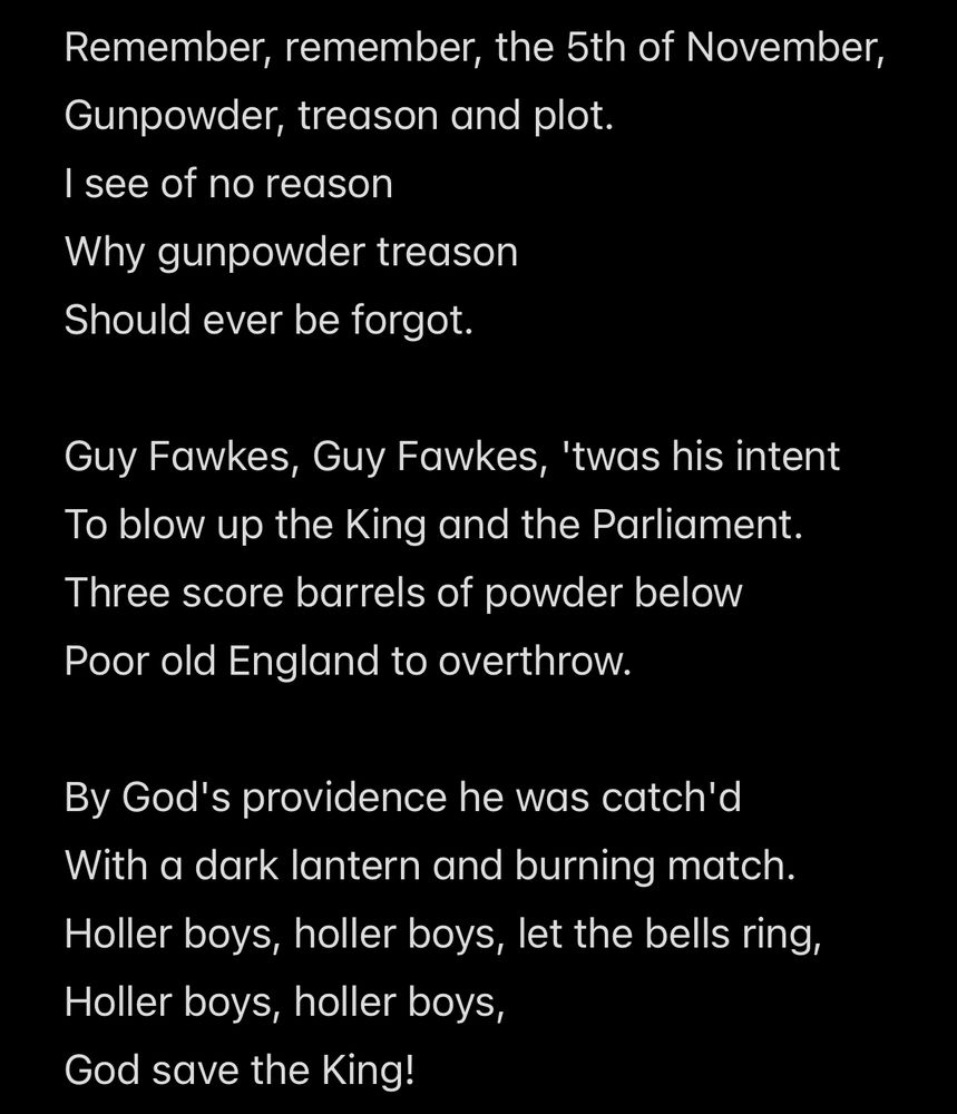 The 5th of November poem:

Remember, remember, the 5th of November,
Gunpowder, treason and plot.
I see of no reason
Why gunpowder treason
Should ever be forgot.

Guy Fawkes, Guy Fawkes, 'twas his intent
To blow up the King and the Parliament.
Three score barrels of powder below
Poor old England to overthrow.

By God's providence he was catch'd
With a dark lantern and burning match.
Holler boys, holler boys, let the bells ring,
Holler boys, holler boys,
God save the King!