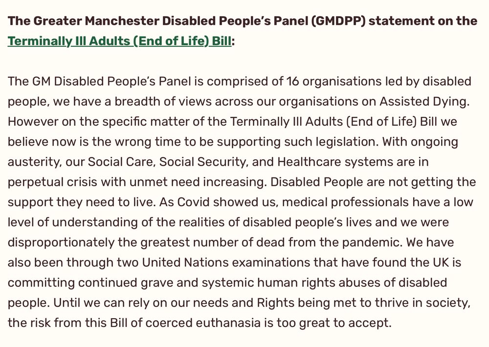 The GM Disabled People’s Panel is comprised of 16 organisations led by disabled people, we have a breadth of views across our organisations on Assisted Dying. However on the specific matter of the Terminally Ill Adults (End of Life) Bill we believe now is the wrong time to be supporting such legislation. With ongoing austerity, our Social Care, Social Security, and Healthcare systems are in perpetual crisis with unmet need increasing. Disabled People are not getting the support they need to live. As Covid showed us, medical professionals have a low level of understanding of the realities of disabled people’s lives and we were disproportionately the greatest number of dead from the pandemic. We have also been through two United Nations examinations that have found the UK is committing continued grave and systemic human rights abuses of disabled people. Until we can rely on our needs and Rights being met to thrive in society, the risk from this Bill of coerced euthanasia is too great to accept.